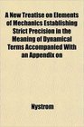 A New Treatise on Elements of Mechanics Establishing Strict Precision in the Meaning of Dynamical Terms Accompanied With an Appendix on