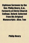 Eighteen Sermons by the Rev Philip Henry Am Formerly of Christ Church College Oxford Selected From His Original Manuscripts  Also Two