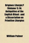 Origines Liturgic  Or Antiquities of the English Ritual and a Dissertation on Primitive Liturgies
