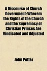 A Discourse of Church Government Wherein the Rights of the Church and the Supremacy of Christian Princes Are Vindicated and Adjusted