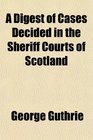 A Digest of Cases Decided in the Sheriff Courts of Scotland