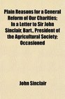 Plain Reasons for a General Reform of Our Charities In a Letter to Sir John Sinclair Bart President of the Agricultural Society Occasioned