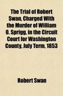 The Trial of Robert Swan Charged With the Murder of William O Sprigg in the Circuit Court for Washington County July Term 1853