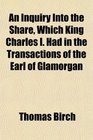 An Inquiry Into the Share Which King Charles I Had in the Transactions of the Earl of Glamorgan