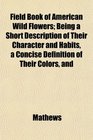 Field Book of American Wild Flowers Being a Short Description of Their Character and Habits a Concise Definition of Their Colors and