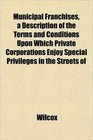 Municipal Franchises a Description of the Terms and Conditions Upon Which Private Corporations Enjoy Special Privileges in the Streets of