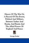 History Of The War Or A Record Of The Events Political And Military Between Turkey And Russia And Russia And The Allied Powers Of England And France
