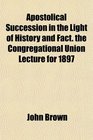 Apostolical Succession in the Light of History and Fact the Congregational Union Lecture for 1897
