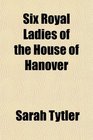 Six Royal Ladies of the House of Hanover