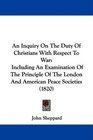 An Inquiry On The Duty Of Christians With Respect To War Including An Examination Of The Principle Of The London And American Peace Societies