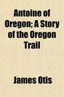 Antoine of Oregon A Story of the Oregon Trail