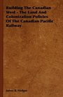 Building The Canadian West  The Land And Colonization Policies Of The Canadian Pacific Railway