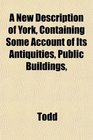 A New Description of York Containing Some Account of Its Antiquities Public Buildings