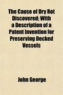 The Cause of Dry Rot Discovered With a Description of a Patent Invention for Preserving Decked Vessels