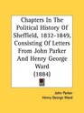 Chapters In The Political History Of Sheffield 18321849 Consisting Of Letters From John Parker And Henry George Ward