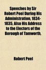 Speeches by Sir Robert Peel During His Administration 18341835 Also His Address to the Electors of the Borough of Tamworth