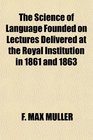 The Science of Language Founded on Lectures Delivered at the Royal Institution in 1861 and 1863