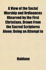 A View of the Social Worship and Ordinances Observed by the First Christians Drawn From the Sacred Scriptures Alone Being an Attempt to