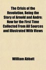 The Crisis of the Revolution Being the Story of Arnold and Andr Now for the First Time Collected From All Sources and Illustrated With Views