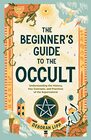 The Beginner's Guide to the Occult Understanding the History Key Concepts and Practices of the Supernatural