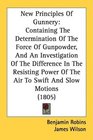 New Principles Of Gunnery Containing The Determination Of The Force Of Gunpowder And An Investigation Of The Difference In The Resisting Power Of The Air To Swift And Slow Motions