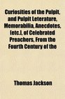 Curiosities of the Pulpit and Pulpit Leterature Memorabilia Anecdotes  of Celebrated Preachers From the Fourth Century of the