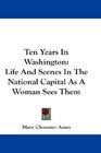 Ten Years In Washington Life And Scenes In The National Capital As A Woman Sees Them
