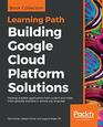 Building Google Cloud Platform Solutions Develop scalable applications from scratch and make them globally available in almost any language