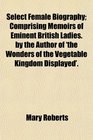 Select Female Biography Comprising Memoirs of Eminent British Ladies by the Author of 'the Wonders of the Vegetable Kingdom Displayed'