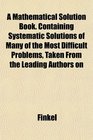 A Mathematical Solution Book Containing Systematic Solutions of Many of the Most Difficult Problems Taken From the Leading Authors on