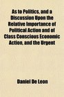 As to Politics and a Discussion Upon the Relative Importance of Political Action and of Class Conscious Economic Action and the Urgent