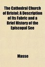 The Cathedral Church of Bristol A Description of Its Fabric and a Brief History of the Episcopal See