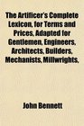 The Artificer's Complete Lexicon for Terms and Prices Adapted for Gentlemen Engineers Architects Builders Mechanists Millwrights