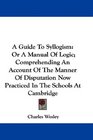 A Guide To Syllogism Or A Manual Of Logic Comprehending An Account Of The Manner Of Disputation Now Practiced In The Schools At Cambridge