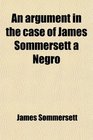 An Argument in the Case of James Sommersett a Negro Lately Determined by the Court of King's Bench Wherein It Is Attempted to Demonstrate the