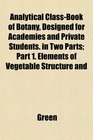 Analytical ClassBook of Botany Designed for Academies and Private Students in Two Parts Part 1 Elements of Vegetable Structure and