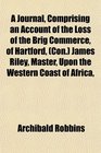 A Journal Comprising an Account of the Loss of the Brig Commerce of Hartford  James Riley Master Upon the Western Coast of Africa