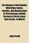 The Design of Christianity With Other Books Epistles and Manuscripts of That Ancient Faithful Servant of Christ Jesus John Crook  to Which
