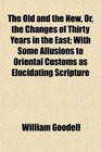 The Old and the New Or the Changes of Thirty Years in the East With Some Allusions to Oriental Customs as Elucidating Scripture