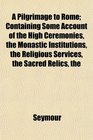 The A Pilgrimage to Rome Containing Some Account of the High Ceremonies the Monastic Institutions the Religious Services the Sacred Relics