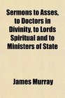 Sermons to Asses to Doctors in Divinity to Lords Spiritual and to Ministers of State