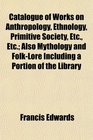 Catalogue of Works on Anthropology Ethnology Primitive Society Etc Etc Also Mythology and FolkLore Including a Portion of the Library