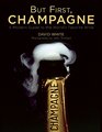 But First Champagne A Modern Guide to the Worlds Favorite Wine