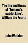 The Life and Times of England's Patriot King William the Fourth With a Brief Memoir of Her Majesty Queen Adelaide and Her Family