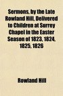 Sermons by the Late Rowland Hill Delivered to Children at Surrey Chapel in the Easter Season of 1823 1824 1825 1826 With His Prayers and