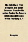 The Solidity of True Religion and Other Sermons Preached in London During the General Election and Mission Week February 1874