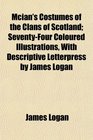 Mcian's Costumes of the Clans of Scotland SeventyFour Coloured Illustrations With Descriptive Letterpress by James Logan