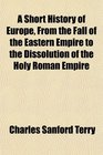 A Short History of Europe From the Fall of the Eastern Empire to the Dissolution of the Holy Roman Empire