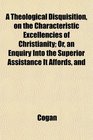 A Theological Disquisition on the Characteristic Excellencies of Christianity Or an Enquiry Into the Superior Assistance It Affords and