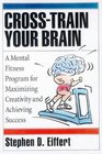 CrossTrain Your Brain A Mental Fitness Program for Maximizing Creativity and Achieving Success